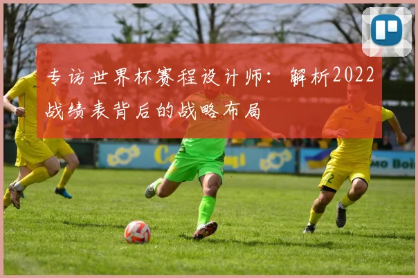 专访世界杯赛程设计师:解析2022战绩表背后的战略布局