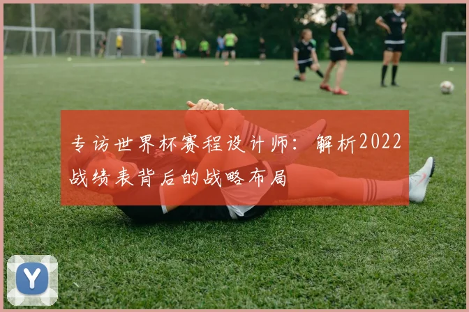 专访世界杯赛程设计师：解析2022战绩表背后的战略布局