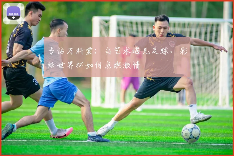 专访万科棠:当艺术遇见足球,彩绘世界杯如何点燃激情
