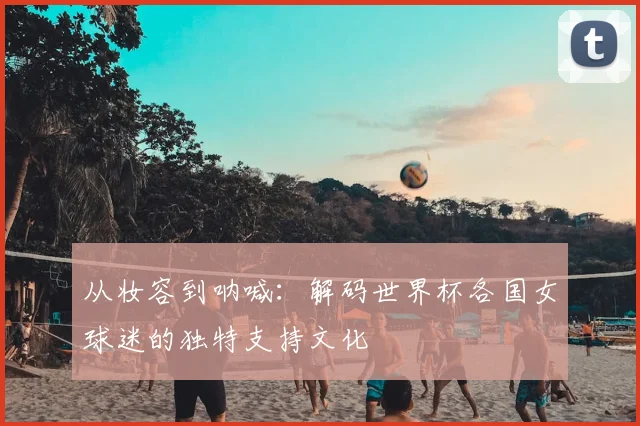 从妆容到呐喊:解码世界杯各国女球迷的独特支持文化