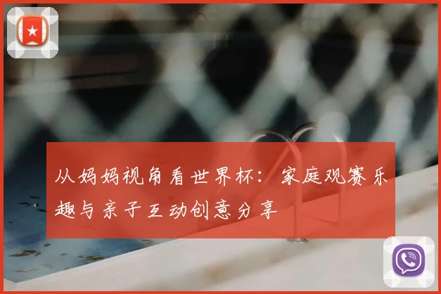 从妈妈视角看世界杯:家庭观赛乐趣与亲子互动创意分享