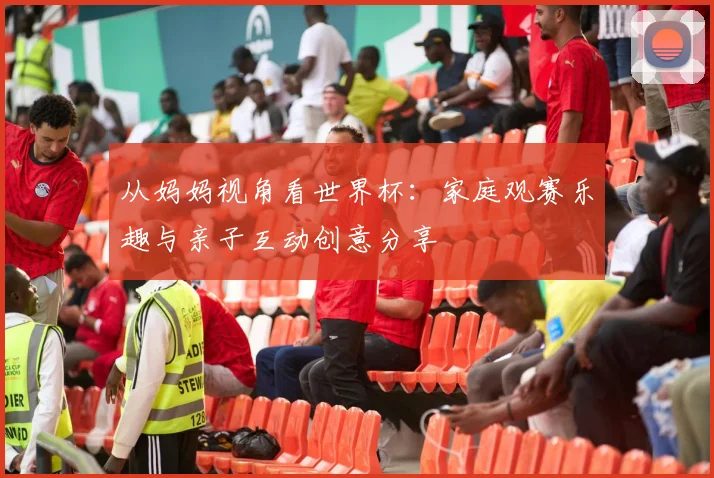 从妈妈视角看世界杯:家庭观赛乐趣与亲子互动创意分享