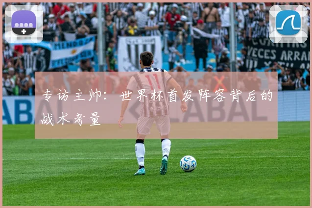 专访主帅:世界杯首发阵容背后的战术考量