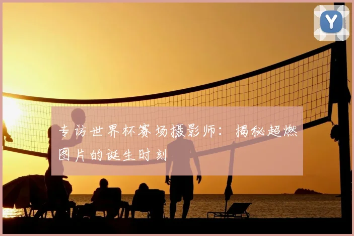 专访世界杯赛场摄影师:揭秘超燃图片的诞生时刻