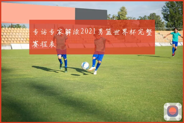 专访专家解读2021男篮世界杯完整赛程表