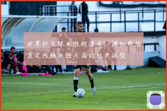 世界杯点球决胜起源考：揭秘那场奠定残酷决胜方式的经典战役
