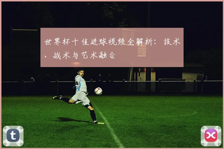 世界杯十佳进球视频全解析：技术、战术与艺术融合
