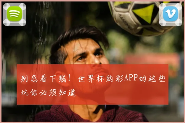 别急着下载!世界杯购彩APP的这些坑你必须知道