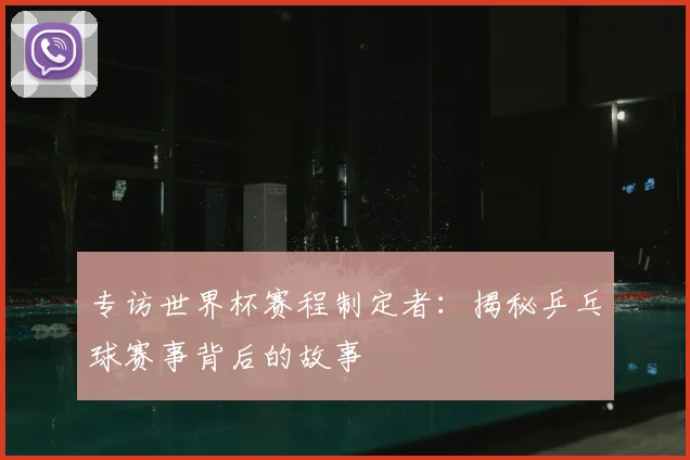 专访世界杯赛程制定者:揭秘乒乓球赛事背后的故事