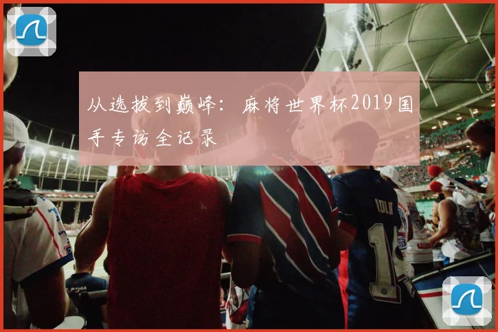 从选拔到巅峰：麻将世界杯2019国手专访全记录