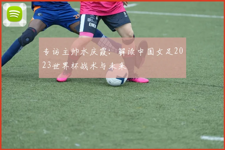 专访主帅水庆霞：解读中国女足2023世界杯战术与未来