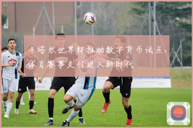卡塔尔世界杯推动数字货币试点，体育赛事支付进入新时代