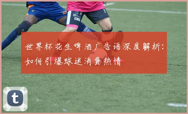 世界杯花生啤酒广告语深度解析：如何引爆球迷消费热情