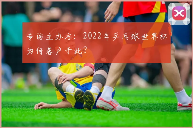专访主办方：2022年乒乓球世界杯为何落户于此？