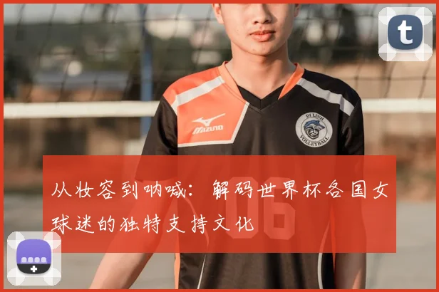 从妆容到呐喊:解码世界杯各国女球迷的独特支持文化