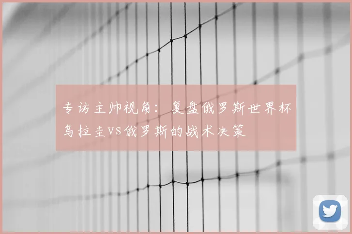 专访主帅视角:复盘俄罗斯世界杯乌拉圭vs俄罗斯的战术决策