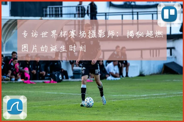 专访世界杯赛场摄影师：揭秘超燃图片的诞生时刻