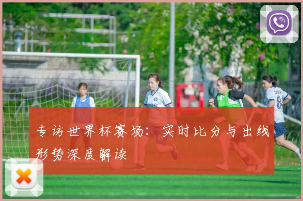 专访世界杯赛场：实时比分与出线形势深度解读