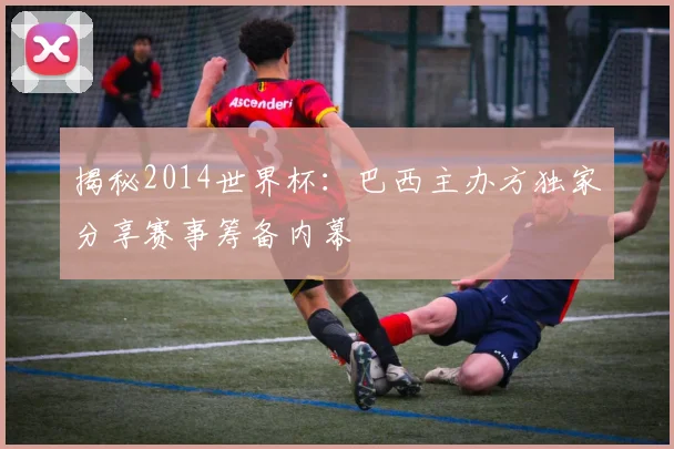 揭秘2014世界杯：巴西主办方独家分享赛事筹备内幕