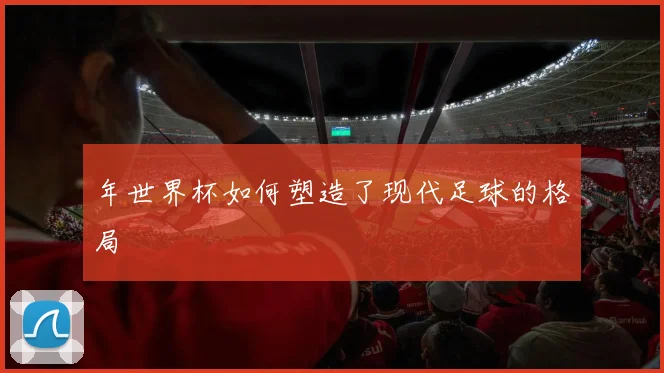 年世界杯如何塑造了现代足球的格局
