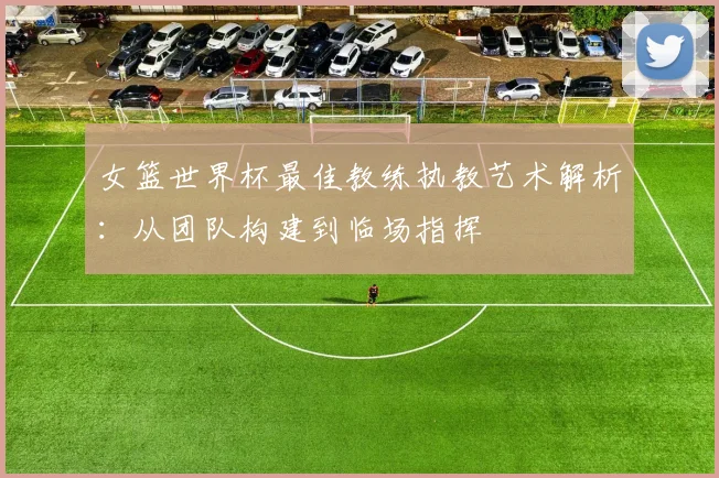 女篮世界杯最佳教练执教艺术解析：从团队构建到临场指挥